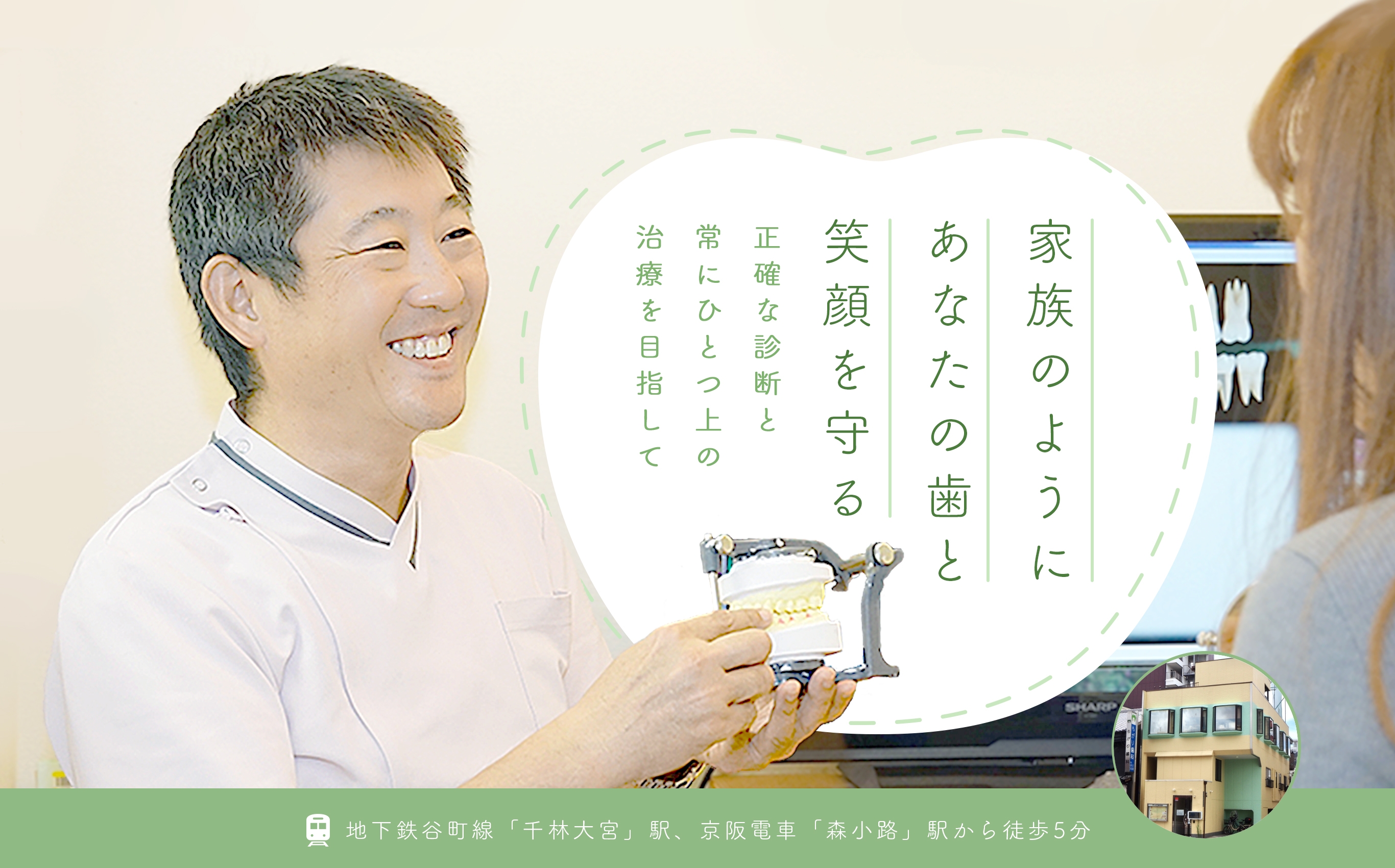家族のようにあなたの歯と笑顔を守る 正確な診断と常にひとつ上の治療を目指して 地下鉄谷町線「千林大宮」駅、京阪電車「森小路」駅から徒歩5分